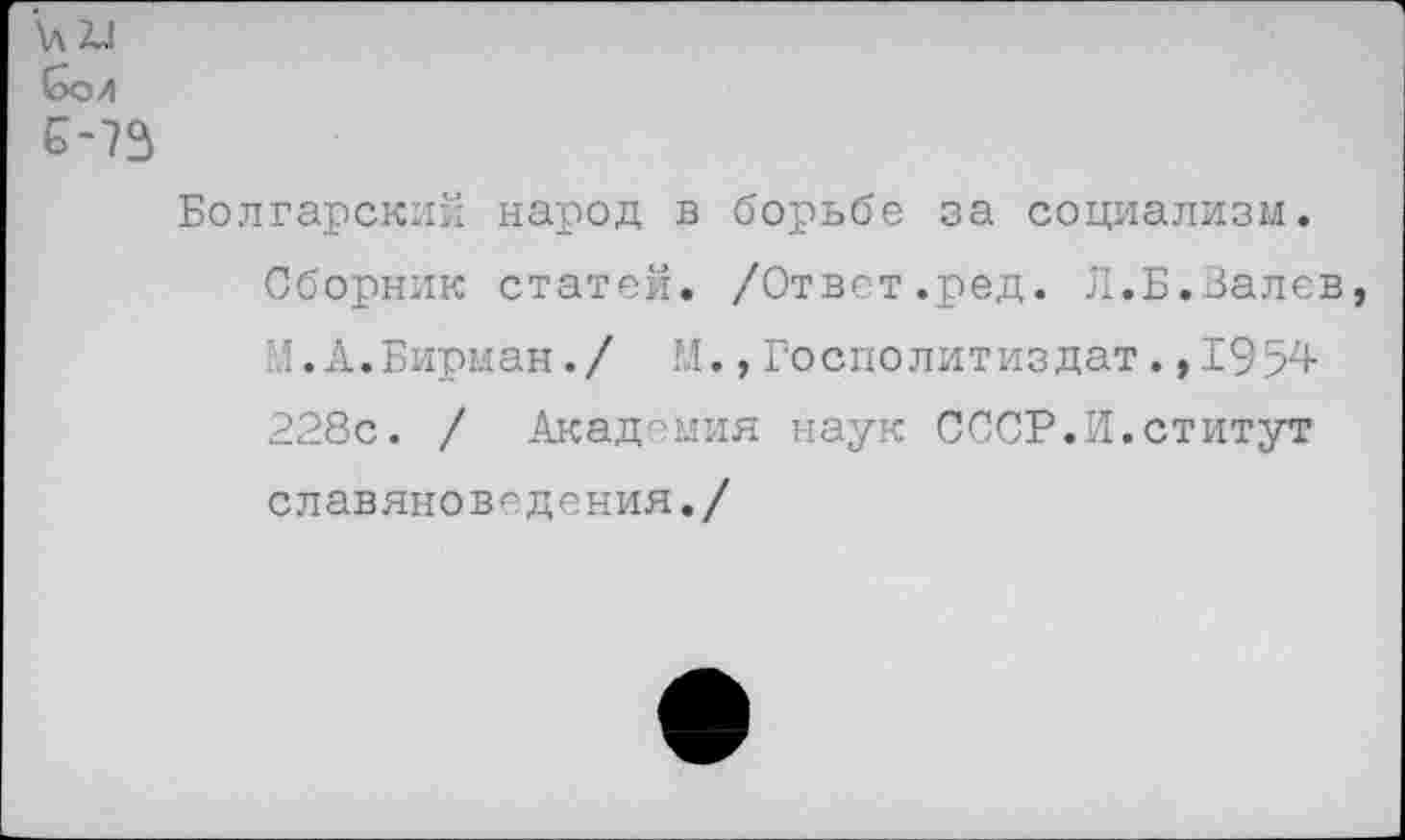 ﻿\л2Л бол 5-73
Болгарский народ в борьбе за социализм.
Сборник статей. /Ответ.ред. Л.Б.Валев М.А.Бирман./ М.,Госполитиздат.,1954 228с. / Академия наук СССР.И.ститут славяноведения./